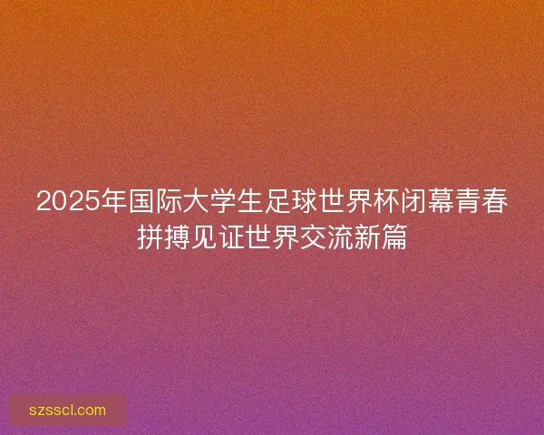 2025年国际大学生足球世界杯闭幕青春拼搏见证世界交流新篇