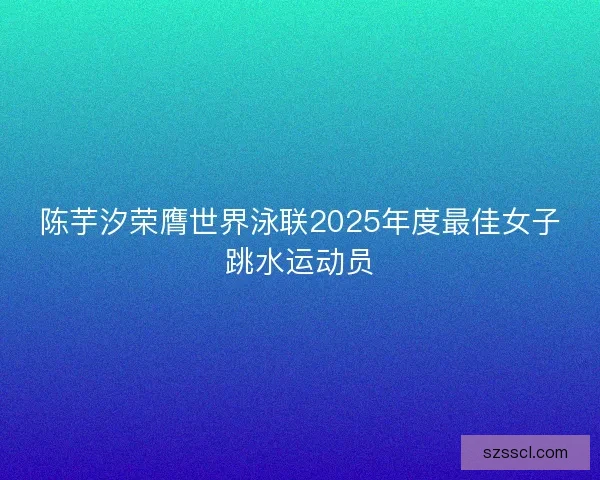 陈芋汐荣膺世界泳联2025年度最佳女子跳水运动员