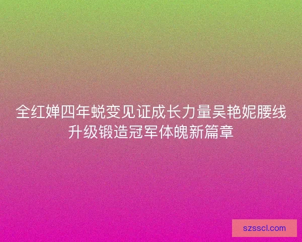 全红婵四年蜕变见证成长力量吴艳妮腰线升级锻造冠军体魄新篇章