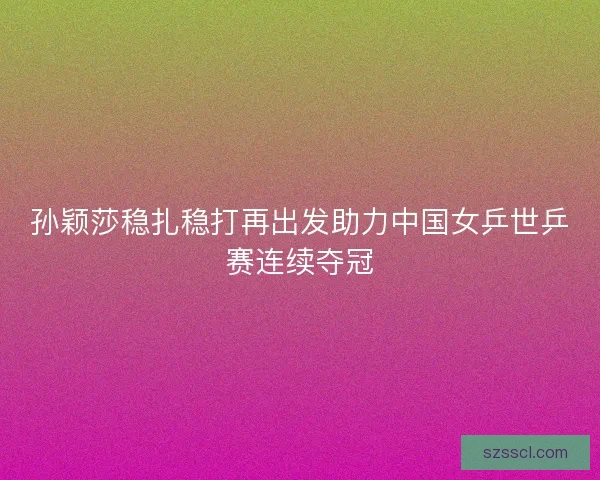 孙颖莎稳扎稳打再出发助力中国女乒世乒赛连续夺冠
