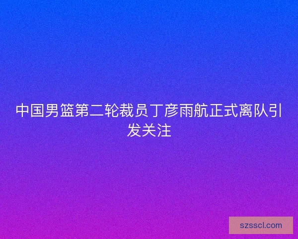 中国男篮第二轮裁员丁彦雨航正式离队引发关注 中国男篮第二轮裁员丁彦雨航正式离队引发关注