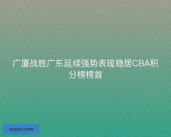 广厦战胜广东延续强势表现稳居CBA积分榜榜首