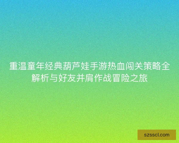 重温童年经典葫芦娃手游热血闯关策略全解析与好友并肩作战冒险之旅