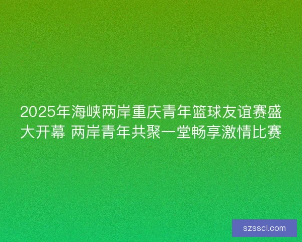 2025年海峡两岸重庆青年篮球友谊赛盛大开幕 两岸青年共聚一堂畅享激情比赛 2025年海峡两岸重庆青年篮球友谊赛盛大开幕 两岸青年共聚一堂畅享激情比赛