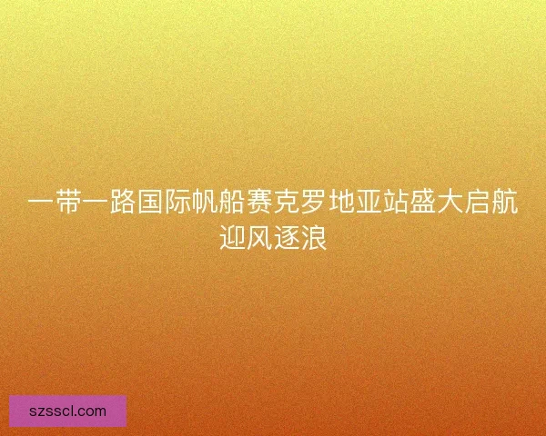 一带一路国际帆船赛克罗地亚站盛大启航迎风逐浪 一带一路国际帆船赛克罗地亚站盛大启航迎风逐浪
