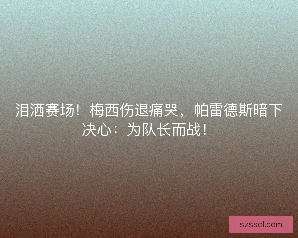 泪洒赛场！梅西伤退痛哭，帕雷德斯暗下决心：为队长而战！