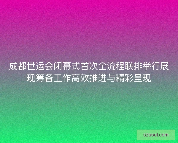 成都世运会闭幕式首次全流程联排举行展现筹备工作高效推进与精彩呈现