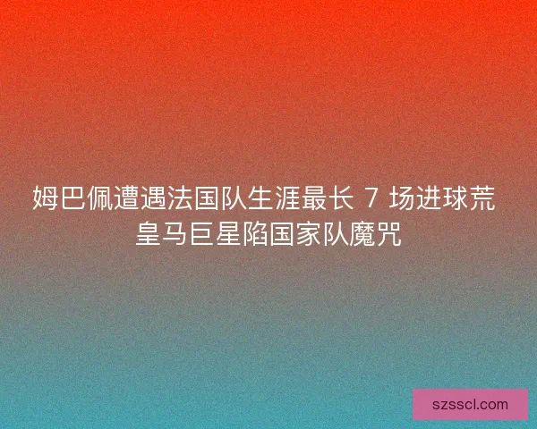 姆巴佩遭遇法国队生涯最长 7 场进球荒 皇马巨星陷国家队魔咒