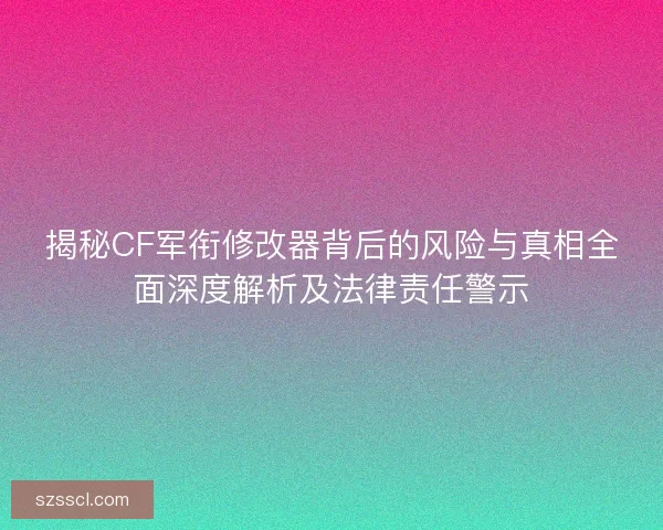 揭秘CF军衔修改器背后的风险与真相全面深度解析及法律责任警示