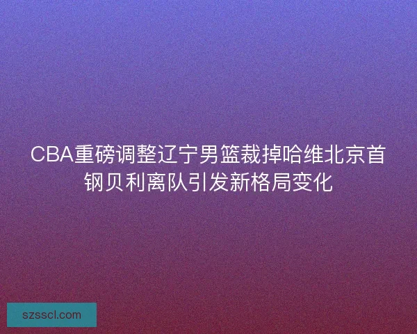 CBA重磅调整辽宁男篮裁掉哈维北京首钢贝利离队引发新格局变化