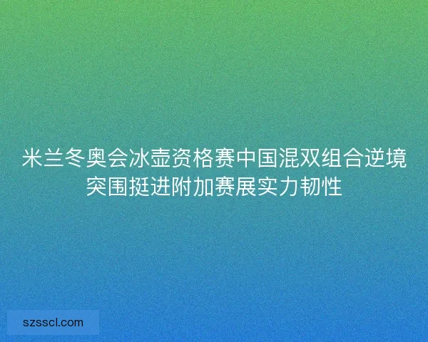 米兰冬奥会冰壶资格赛中国混双组合逆境突围挺进附加赛展实力韧性