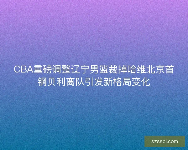 CBA重磅调整辽宁男篮裁掉哈维北京首钢贝利离队引发新格局变化
