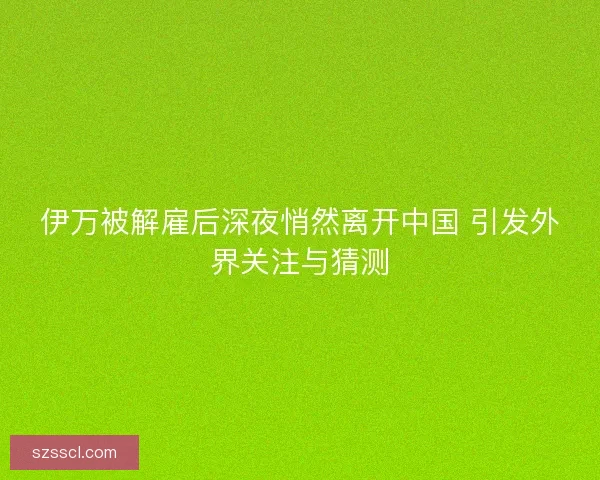 伊万被解雇后深夜悄然离开中国 引发外界关注与猜测