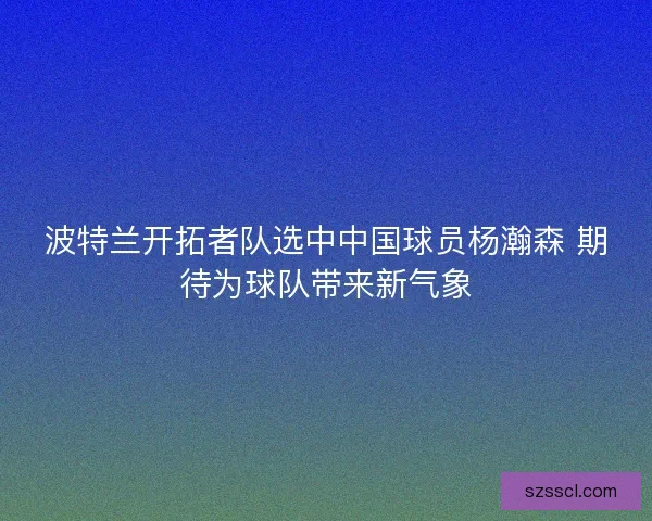 波特兰开拓者队选中中国球员杨瀚森 期待为球队带来新气象