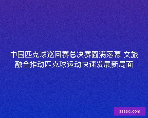 中国匹克球巡回赛总决赛圆满落幕 文旅融合推动匹克球运动快速发展新局面 中国匹克球巡回赛总决赛圆满落幕 文旅融合推动匹克球运动快速发展新局面