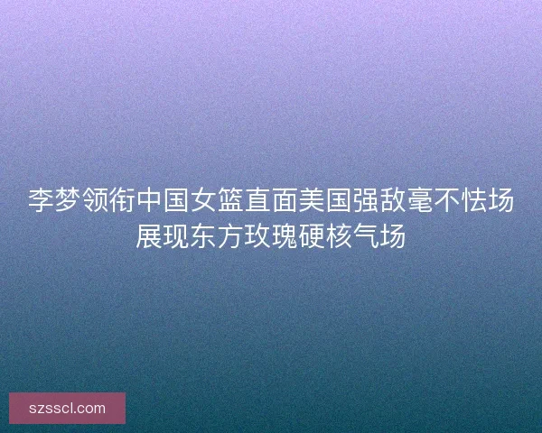 李梦领衔中国女篮直面美国强敌毫不怯场展现东方玫瑰硬核气场 李梦领衔中国女篮直面美国强敌毫不怯场展现东方玫瑰硬核气场