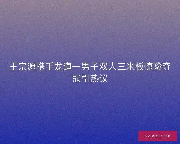 王宗源携手龙道一男子双人三米板惊险夺冠引热议 王宗源携手龙道一男子双人三米板惊险夺冠引热议