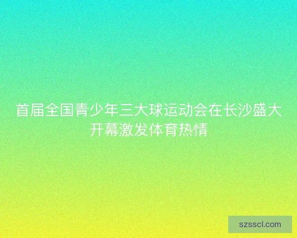 首届全国青少年三大球运动会在长沙盛大开幕激发体育热情 首届全国青少年三大球运动会在长沙盛大开幕激发体育热情