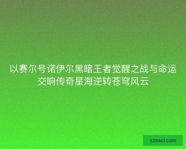 以赛尔号诺伊尔黑暗王者觉醒之战与命运交响传奇星海逆转苍穹风云
